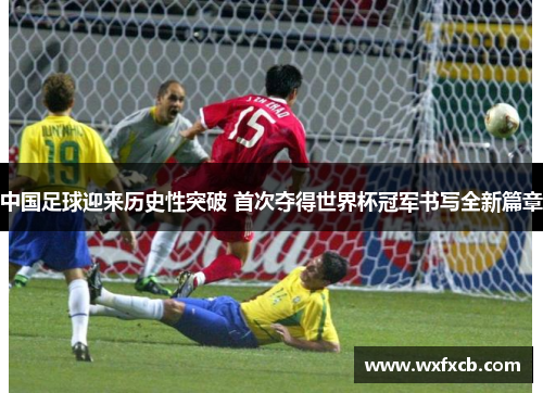 中国足球迎来历史性突破 首次夺得世界杯冠军书写全新篇章