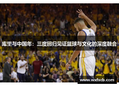 库里与中国年：三度回归见证篮球与文化的深度融合